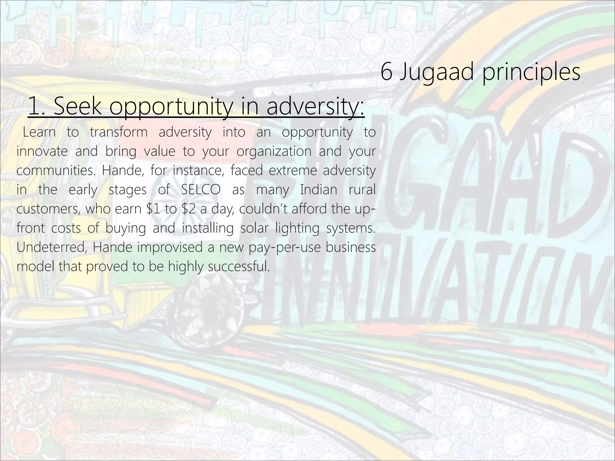 6 Jugaad principles
1. Seek opportunity in adversity:
Learn to transform adversity into an opportunity to
innovate and bring value to your organization and your
communities. Hande, for instance, faced extreme adversity
in the early stages of SELCO as many Indian rural
customers, who earn $1 to $2 a day, couldn’t afford the up-
front costs of buying and installing solar lighting systems.
Undeterred, Hande improvised a new pay-per-use business
model that proved to be highly successful.
 