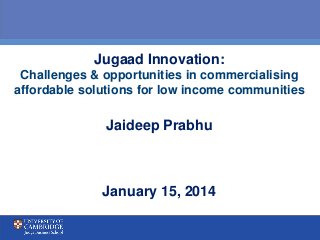 Jugaad Innovation:
Challenges & opportunities in commercialising
affordable solutions for low income communities
Jaideep Prabhu
January 15, 2014
 