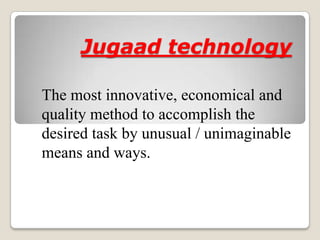 Jugaad technology

The most innovative, economical and
quality method to accomplish the
desired task by unusual / unimaginable
means and ways.
 