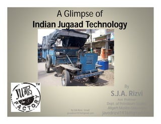 A Glimpse of
Indian Jugaad Technology




                                                 By
                                       S.J.A. Rizvi
                                            Asst. Professor
                                     Dept. of Petroleum Studies
            By SJA Rizvi, Email:
                                     Aligarh Muslim University
        javedrizvi1976@gmail.com   javedrizvi1976@gmail.com
 
