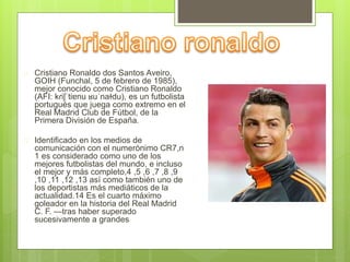  Cristiano Ronaldo dos Santos Aveiro, 
GOIH (Funchal, 5 de febrero de 1985), 
mejor conocido como Cristiano Ronaldo 
(AFI: kɾiʃˈtiɐnu ʁuˈnaɫdu), es un futbolista 
portugués que juega como extremo en el 
Real Madrid Club de Fútbol, de la 
Primera División de España. 
 Identificado en los medios de 
comunicación con el numerónimo CR7,n 
1 es considerado como uno de los 
mejores futbolistas del mundo, e incluso 
el mejor y más completo,4 ,5 ,6 ,7 ,8 ,9 
,10 ,11 ,12 ,13 así como también uno de 
los deportistas más mediáticos de la 
actualidad.14 Es el cuarto máximo 
goleador en la historia del Real Madrid 
C. F. —tras haber superado 
sucesivamente a grandes 
 
