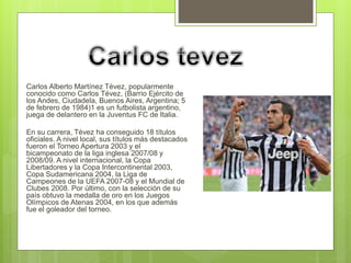  Carlos Alberto Martínez Tévez, popularmente 
conocido como Carlos Tévez, (Barrio Ejército de 
los Andes, Ciudadela, Buenos Aires, Argentina; 5 
de febrero de 1984)1 es un futbolista argentino, 
juega de delantero en la Juventus FC de Italia. 
 En su carrera, Tévez ha conseguido 18 títulos 
oficiales. A nivel local, sus títulos más destacados 
fueron el Torneo Apertura 2003 y el 
bicampeonato de la liga inglesa 2007/08 y 
2008/09. A nivel internacional, la Copa 
Libertadores y la Copa Intercontinental 2003, 
Copa Sudamericana 2004, la Liga de 
Campeones de la UEFA 2007-08 y el Mundial de 
Clubes 2008. Por último, con la selección de su 
país obtuvo la medalla de oro en los Juegos 
Olímpicos de Atenas 2004, en los que además 
fue el goleador del torneo. 
 