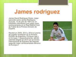  James David Rodríguez Rubio, mejor 
conocido como James Rodríguez, 
(Cúcuta, 12 de julio de 1991) es un 
futbolista colombiano que juega como 
centrocampista en el Real Madrid Club 
de Fútbol de la Primera División de 
España. 
 Recibió en 2009, 2012 y 2014 el premio 
de jugador revelación en la Primera 
División de Argentina, Primeira Liga y 
en la Ligue 1 respectivamente, siendo 
además elegido en 2014 por el Centro 
Internacional de Estudios del Deporte 
segundo mejor centrocampista ofensivo 
de Europa.2 
 