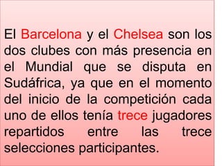 El Barcelona y el Chelsea son los dos clubes con más presencia en el Mundial que se disputa en Sudáfrica, ya que en el momento del inicio de la competición cada uno de ellos tenía trece jugadores repartidos entre las trece selecciones participantes. 