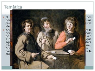 Temàtica
 El pintor reprodueix una escena quotidiana en la qual dos

personatges juguen una partida de cartes asseguts davant una
taula. El jugador de l’esquerra, que fuma amb pipa, ha estat
identificat amb Alexandre, el jardiner del pare de l’artista.
 Aquesta tela és un dels cinc quadres que l’artista va fer durant la
primera meitat de la dècada de 1890. Sembla que uns llauradors
de Jas de Bouffan, que Cézanne havia observat mentre jugaven
a cartes, van fer de models per a la sèrie. Cal remarcar que
aquesta temàtica va ser tractada abundantment per la pintura
francesa durant els segles XVII i XVIII i que, al mateix museu
Granet d’Aix-en-Provence, Cézanne en va poder trobar i
contemplar un bon exemple en una tela pintada per Louis le
Nain.

 