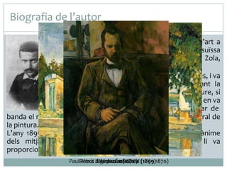 Biografia de l’autor
 Paul Cézanne va començar els estudis d’art a

l’inici de la dècada de 1860 a l’acadèmia suïssa
de París, encoratjat per l’escriptor Émile Zola,
que l’havia presentat a Manet i Courbet.
 A París va coincidir amb els impressionistes, i va
estar vinculat a aquest moviment durant la
dècada de 1870, quan va pintar a l’aire lliure, si
bé mai no es va identificar amb el grup ni en va
assumir la tècnica. Aviat, però va deixar de
banda el realisme i es va interessar més per l’an{lisi estructural de
la pintura.
L’any 1895, Cézanne va rebre l’elogi i el reconeixement unànime
dels mitjans artístics parisencs, i aquesta anomenada li va
proporcionar la celebració d’un gran nombre d’exposicions.
PaulRetrat llegint a Émile Zola (1899)
Alexis d’Ambroise Vollard (1869-1870)
La piscina(1876)

 