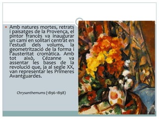  Amb natures mortes, retrats

i paisatges de la Provença, el
pintor francès va inaugurar
un camí en solitari centrat en
l’estudi dels volums, la
geometrització de la forma i
l’austeritat cromàtica. Amb
tot això, Cézanne va
assentar les bases de la
revolució que, ja al segle XX,
van representar les Primeres
Avantguardes.
Chrysanthemums (1896-1898)

 