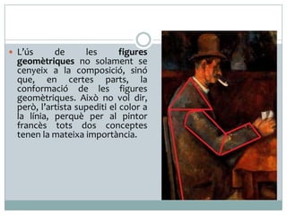  L’ús

de
les
figures
geomètriques no solament se
cenyeix a la composició, sinó
que, en certes parts, la
conformació de les figures
geomètriques. Això no vol dir,
però, l’artista supediti el color a
la línia, perquè per al pintor
francès tots dos conceptes
tenen la mateixa importància.

 