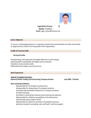 Jugal Rohan D’souza
Mobile: 97509635
Email: jugal_rohan@hotmail.com
Career Objective
To secure a challenging position in a reputed company that would develop my skills and provide
an opportunity to utilize it for the growth of the organization
Profile & Technical Skills
Personal Profile
Hardworking, well organized and highly effective at multi-tasking.
Good problem solving skills and highly service oriented.
Excellent communication skills.
Motivated team player and a fast learner.
Work Experience
Sales & IT Support Executive,
National Shade Trading and Contracting Company-Kuwait July 2009 - Till Date
Role and Responsibilities
•Responsible for all hardware maintenance
•Responsible for networking of 4 company locations
•Installed LAN and WLAN network for 4 company locations
•Trouble shooting
•Involved in automating inventory and invoicing and expenses
•Responsible for software up gradation and maintenance
•Successfully setup support center
•Responsible for optimum utilization of available resources
•Actively involved in providing sales staff with technical support
 
