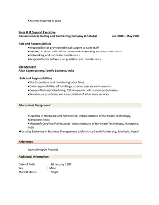 •Actively involved in sales
Sales & IT Support Executive
Garsan General Trading and Contracting Company LLC-Dubai Jan 2008 – May 2009
Role and Responsibilities
•Responsible for proving technical support to sales staff
•Involved in direct sales of hardware and networking and electronic items
•Networking and hardware maintenance
•Responsible for software up gradation and maintenance
Site Manager
Allan Constructions, Family Business, India
Role and Responsibilities
•Site Inspections and monitoring labor force.
•Daily responsibilities of handling customer queries and concerns.
•General Delivery Scheduling, follow up and confirmation on deliveries
•Warehouse assistance and co-ordination of after sales services
Educational Background
•Diploma in Hardware and Networking- Indian Institute of Hardware Technology,
Mangalore, India
•Microsoft Certified Professional - Indian Institute of Hardware Technology, Mangalore,
India
•Pursuing Bachelors in Business Management at Mahatma Gandhi University, Salmiyah, Kuwait
References
Available upon Request
Additional Information
Date of Birth : 16 January 1987
Sex : Male
Marital Status : Single
 
