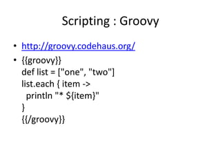 Scripting : Groovy
• http://groovy.codehaus.org/
• {{groovy}}
  def list = ["one", "two"]
  list.each { item ->
    println "* ${item}"
  }
  {{/groovy}}
 