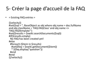 5- Créer la page d’accueil de la FAQ
• = Existing FAQ entries =
  {{velocity}}
  #set($sql = ", BaseObject as obj where obj.name = doc.fullName
  and obj.className = 'FAQ.FAQClass' and obj.name <>
  'FAQ.FAQTemplate'")
  #set($results = $xwiki.searchDocuments($sql))
  #if($results.empty)
    No FAQ has been created yet!
  #else
    #foreach ($item in $results)
     #set($faq = $xwiki.getDocument($item))
     * ${faq.display("question")}
    #end
  #end
  {{/velocity}}
 