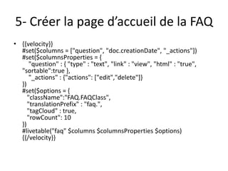 5- Créer la page d’accueil de la FAQ
• {{velocity}}
  #set($columns = ["question", "doc.creationDate", "_actions"])
  #set($columnsProperties = {
      "question" : { "type" : "text", "link" : "view", "html" : "true",
  "sortable":true },
      "_actions" : {"actions": ["edit","delete"]}
  })
  #set($options = {
     "className":"FAQ.FAQClass",
     "translationPrefix" : "faq.",
     "tagCloud" : true,
     "rowCount": 10
  })
  #livetable("faq" $columns $columnsProperties $options)
  {{/velocity}}
 