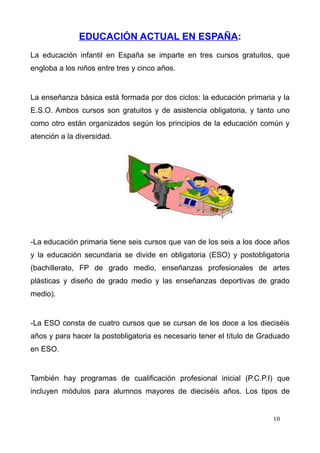 EDUCACIÓN ACTUAL EN ESPAÑA:
La educación infantil en España se imparte en tres cursos gratuitos, que
engloba a los niños entre tres y cinco años.


La enseñanza básica está formada por dos ciclos: la educación primaria y la
E.S.O. Ambos cursos son gratuitos y de asistencia obligatoria, y tanto uno
como otro están organizados según los principios de la educación común y
atención a la diversidad.




-La educación primaria tiene seis cursos que van de los seis a los doce años
y la educación secundaria se divide en obligatoria (ESO) y postobligatoria
(bachillerato, FP de grado medio, enseñanzas profesionales de artes
plásticas y diseño de grado medio y las enseñanzas deportivas de grado
medio).


-La ESO consta de cuatro cursos que se cursan de los doce a los dieciséis
años y para hacer la postobligatoria es necesario tener el título de Graduado
en ESO.


También hay programas de cualificación profesional inicial (P.C.P.I) que
incluyen módulos para alumnos mayores de dieciséis años. Los tipos de


                                                                        10
 