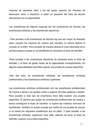 mayores de diecisiete años y los del grado superior los mayores de
diecinueve años, o dieciocho si están en posesión del título de técnico
relacionado con la especialidad.


Las enseñanzas de régimen especial son las enseñanzas de idiomas, las
enseñanzas artísticas y las enseñanzas deportivas.


- Para acceder a las enseñanzas de idiomas hay que ser mayor de dieciséis
años, excepto los mayores de catorce que estudian un idioma distinto al
cursado en la ESO. Para acceder de manera directa al nivel intermedio de la
primera lengua cursada en el bachillerato es necesario el título de bachiller.


-Para acceder a las enseñanzas deportivas es necesario tener el título de
bachiller y el título de grado medio de la especialidad correspondiente. En
algunas especialidades hará falta superar una prueba de acceso específica.


-Hay dos tipos de enseñanzas artísticas: las enseñanzas artísticas
profesionales y las enseñanzas artísticas superiores.


Las enseñanzas artísticas profesionales son las enseñanzas profesionales
de música y danza y los grados medio y superior de artes plásticas y diseño.
Para acceder a este tipo de enseñanza hace falta superar una prueba
específica. El alumno que acabe las enseñanzas profesionales de música y
danza conseguirá el título de bachiller, si supera las materias comunes de
bachillerato. También se puede acceder por medio de una prueba de acceso
si no tienes los requisitos académicos que se piden. Y para acceder a las
enseñanzas artísticas superiores hace falta, además de tener el título de
bachiller, superar una prueba específica.

                                                                           12
 
