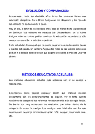 EVOLUCIÓN Y COMPARACIÓN:
Actualmente, hasta los dieciséis años todas las personas tienen una
educación obligatoria. En la Roma Antigua no era obligatorio y los hijos de
los esclavos no podían asistir a clase.

Hoy en día, a partir de los dieciséis años, todo el mundo tiene la posibilidad
de continuar sus estudios en institutos y/o universidades. En la Roma
Antigua, sólo los chicos podían continuar la educación secundaria y sólo
unos pocos accedían a estudios superiores.

En la actualidad, todo aquel que no puede pagarse los estudios recibe becas
y ayudas del estado. En la Roma Antigua los niños de las familias pobres no
podían ir al colegio porque tenían que pagarle un sueldo al maestro una vez
al mes.




             MÉTODOS EDUCATIVOS ACTUALES:
Los métodos educativos actuales más utilizados son el de castigo y
recompensa.



Entendemos     como    castigo   cualquier   acción   que   implique   mostrar
descontento con los comportamientos de alguien. Por lo tanto cuando
hablamos de castigo no nos referimos necesariamente a los castigos físicos.
De hecho son muy numerosas las conductas que entran dentro de la
categoría de actos de castigo. Los castigos más habituales son los que
suponen una descarga momentánea: gritar, reñir, inculpar, poner mala cara,
etc.


                                                                         13
 