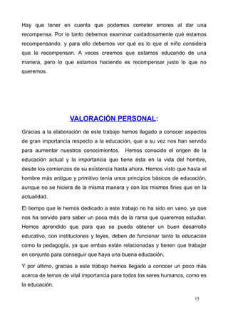 Hay que tener en cuenta que podemos cometer errores al dar una
recompensa. Por lo tanto debemos examinar cuidadosamente qué estamos
recompensando, y para ello debemos ver qué es lo que el niño considera
que le recompensan. A veces creemos que estamos educando de una
manera, pero lo que estamos haciendo es recompensar justo lo que no
queremos.




                   VALORACIÓN PERSONAL:
Gracias a la elaboración de este trabajo hemos llegado a conocer aspectos
de gran importancia respecto a la educación, que a su vez nos han servido
para aumentar nuestros conocimientos.    Hemos conocido el origen de la
educación actual y la importancia que tiene ésta en la vida del hombre,
desde los comienzos de su existencia hasta ahora. Hemos visto que hasta el
hombre más antiguo y primitivo tenía unos principios básicos de educación,
aunque no se hiciera de la misma manera y con los mismos fines que en la
actualidad.

El tiempo que le hemos dedicado a este trabajo no ha sido en vano, ya que
nos ha servido para saber un poco más de la rama que queremos estudiar.
Hemos aprendido que para que se pueda obtener un buen desarrollo
educativo, con instituciones y leyes, deben de funcionar tanto la educación
como la pedagogía, ya que ambas están relacionadas y tienen que trabajar
en conjunto para conseguir que haya una buena educación.

Y por último, gracias a este trabajo hemos llegado a conocer un poco más
acerca de temas de vital importancia para todos los seres humanos, como es
la educación.

                                                                      15
 