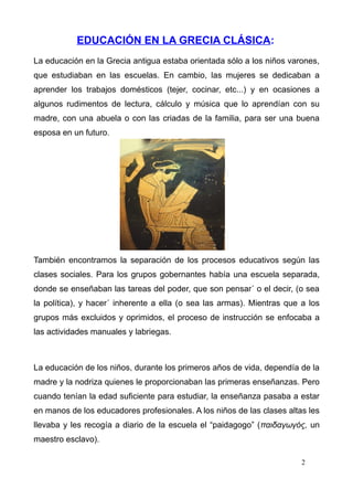 EDUCACIÓN EN LA GRECIA CLÁSICA:
La educación en la Grecia antigua estaba orientada sólo a los niños varones,
que estudiaban en las escuelas. En cambio, las mujeres se dedicaban a
aprender los trabajos domésticos (tejer, cocinar, etc...) y en ocasiones a
algunos rudimentos de lectura, cálculo y música que lo aprendían con su
madre, con una abuela o con las criadas de la familia, para ser una buena
esposa en un futuro.




También encontramos la separación de los procesos educativos según las
clases sociales. Para los grupos gobernantes había una escuela separada,
donde se enseñaban las tareas del poder, que son pensar´ o el decir, (o sea
la política), y hacer´ inherente a ella (o sea las armas). Mientras que a los
grupos más excluidos y oprimidos, el proceso de instrucción se enfocaba a
las actividades manuales y labriegas.



La educación de los niños, durante los primeros años de vida, dependía de la
madre y la nodriza quienes le proporcionaban las primeras enseñanzas. Pero
cuando tenían la edad suficiente para estudiar, la enseñanza pasaba a estar
en manos de los educadores profesionales. A los niños de las clases altas les
llevaba y les recogía a diario de la escuela el “paidagogo” (παιδαγωγός, un
maestro esclavo).

                                                                        2
 