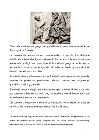 Dentro de la educación griega hay que diferenciar entre dos escuelas: la de
Atenas y la de Esparta.

La escuela de Atenas estaba caracterizada por ser de tipo elitista e
individualista. No todos los ciudadanos tenían acceso a la educación, solo
tenían este privilegio las clases altas de la sociedad griega. Y por lo tanto la
asistencia a clase no era obligatoria, el padre de familia gozaba de total
libertad para educar a sus hijos.

A los siete años el niño comenzaba su formación cultural yendo a la escuela,
siempre de profesores particulares, donde cursaba tres asignaturas:
gramática, música y gimnasia.

El método de aprendizaje que utilizaban era que: primero, el niño empezaba
por aprender a leer en voz alta, luego a escribir y con el tiempo tenía que
aprender extensos versos de memoria.

Después de la educación el sistema de instrucción militar exigía dos años de
servicio a los jóvenes atenienses de los 18 a los 20 años.



La educación en Esparta estaba enfocada en la formación de guerreros y las
áreas de estudio eran: valor, respeto por las leyes patrias (patriotismo),
desarrollo de la fortaleza física a través del ejercicio y deporte.

                                                                           3
 