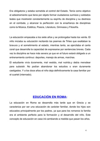 Era obligatoria y estaba sometida al control del Estado. Tenía como objetivo
el adiestramiento que tiene por objeto formar ciudadanos sumisos y soldados
leales que mostrarán constantemente su espíritu de disciplina y su destreza
en el combate, y alcanzar la perfección con la enseñanza de disciplinas
como la Música, Estética, Poesía, Literatura, Gimnasia y Filosofía.



La educación empezaba a los siete años y se prolongaba hasta los veinte. El
niño iniciaba su educación recitando los poemas de Tirteo que exaltaban la
bravura y el sometimiento al estado; mientras tanto, se ejercitaba el canto
coral que desarrolla la capacidad de expresarse por sentencias breves. Cada
vez la disciplina se hace más severa ya que en el futuro estará obligado a un
entrenamiento continuo: deportes, manejo de armas, marchas.

El estudiante vivía duramente, mal vestido, mal nutrido,y debía merodear
para subsistir. No podían abandonar los estudios o eran duramente
castigados. Y a los doce años el niño deja definitivamente la casa familiar por
el cuartel (internado).




                          EDUCACIÓN EN ROMA:
La educación en Roma se desarrolla más tarde que en Grecia y se
caracteriza por ser una educación de carácter familiar, donde los hijos son
educados principalmente por los padres, ya que para los romanos la familia
era el ambiente perfecto para la formación y el desarrollo del niño. Este
concepto de educación en casa irá cambiando a medida que pasan los años.



                                                                          4
 