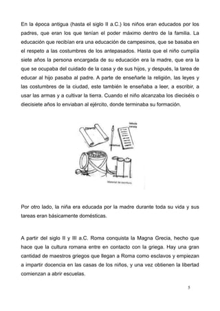 En la época antigua (hasta el siglo II a.C.) los niños eran educados por los
padres, que eran los que tenían el poder máximo dentro de la familia. La
educación que recibían era una educación de campesinos, que se basaba en
el respeto a las costumbres de los antepasados. Hasta que el niño cumplía
siete años la persona encargada de su educación era la madre, que era la
que se ocupaba del cuidado de la casa y de sus hijos, y después, la tarea de
educar al hijo pasaba al padre. A parte de enseñarle la religión, las leyes y
las costumbres de la ciudad, este también le enseñaba a leer, a escribir, a
usar las armas y a cultivar la tierra. Cuando el niño alcanzaba los dieciséis o
diecisiete años lo enviaban al ejército, donde terminaba su formación.




Por otro lado, la niña era educada por la madre durante toda su vida y sus
tareas eran básicamente domésticas.



A partir del siglo II y III a.C. Roma conquista la Magna Grecia, hecho que
hace que la cultura romana entre en contacto con la griega. Hay una gran
cantidad de maestros griegos que llegan a Roma como esclavos y empiezan
a impartir docencia en las casas de los niños, y una vez obtienen la libertad
comienzan a abrir escuelas.

                                                                          5
 