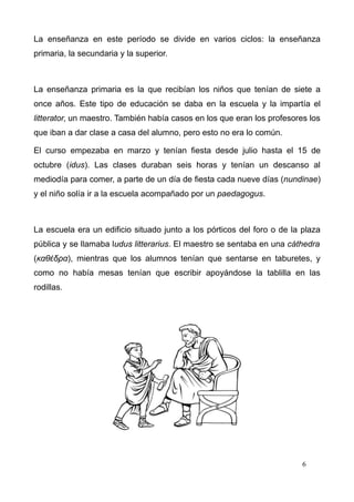 La enseñanza en este período se divide en varios ciclos: la enseñanza
primaria, la secundaria y la superior.



La enseñanza primaria es la que recibían los niños que tenían de siete a
once años. Este tipo de educación se daba en la escuela y la impartía el
litterator, un maestro. También había casos en los que eran los profesores los
que iban a dar clase a casa del alumno, pero esto no era lo común.

El curso empezaba en marzo y tenían fiesta desde julio hasta el 15 de
octubre (idus). Las clases duraban seis horas y tenían un descanso al
mediodía para comer, a parte de un día de fiesta cada nueve días (nundinae)
y el niño solía ir a la escuela acompañado por un paedagogus.



La escuela era un edificio situado junto a los pórticos del foro o de la plaza
pública y se llamaba ludus litterarius. El maestro se sentaba en una cáthedra
(καθέδρα), mientras que los alumnos tenían que sentarse en taburetes, y
como no había mesas tenían que escribir apoyándose la tablilla en las
rodillas.




                                                                         6
 