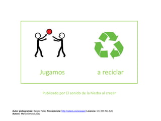 Jugamos a reciclar
Publicado por El sonido de la hierba al crecer
Autor pictogramas: Sergio Palao Procedencia: http://catedu.es/arasaac/ Licencia: CC (BY-NC-SA)
Autora: María Olmos López
 