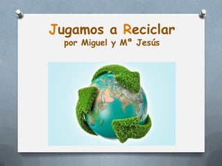 Jugamos a Reciclar
  por Miguel y Mª Jesús
 