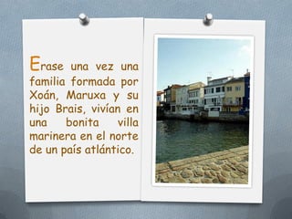 Erase   una vez una
familia formada por
Xoán, Maruxa y su
hijo Brais, vivían en
una    bonita     villa
marinera en el nor...