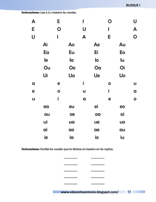 BLOQUE I 
Instrucciones: Lee a tu maestro las vocales. 
A E I O U 
E O U I A 
U I A E O 
Ai Ao Ae Au 
Ea Eu Ei Eo 
Ie Ia Io Iu 
Ou Oe Oa Oi 
Ui Ua Ue Uo 
a e i o u 
e o u i a 
u i a e o 
ea eu ei eo 
ou oe oa oi 
ui ua ue uo 
ai ao ae au 
ie ia io iu 
Instrucciones: Escribe las vocales que te dictara el maestro en las rayitas. 
__________ __________ 
__________ __________ 
__________ __________ 
__________ __________ 
__________ __________ 
www.educarlosantonio.blogspot.com/ 
 