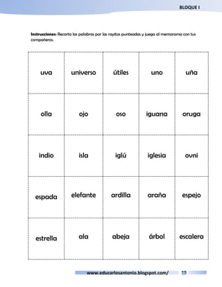 BLOQUE I 
Instrucciones: Recorta las palabras por las rayitas punteadas y juega al memorama con tus 
compañeros. 
uva universo útiles uno uña 
olla ojo oso iguana oruga 
indio isla iglú iglesia ovni 
espada elefante ardilla araña espejo 
estrella ala abeja árbol escalera 
www.educarlosantonio.blogspot.com/ 
 