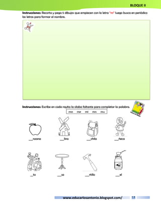 BLOQUE II 
Instrucciones: Recorta y pega 5 dibujos que empiecen con la letra “m” luego busca en periódico 
las letras para formar el nombre. 
Instrucciones: Escribe en cada rayita la silaba faltante para completar la palabra. 
ma me mi mo mu 
___nzana ___lino ___chila ___ñeca 
__to ___sa ___rtillo ___el 
www.educarlosantonio.blogspot.com/ 
 