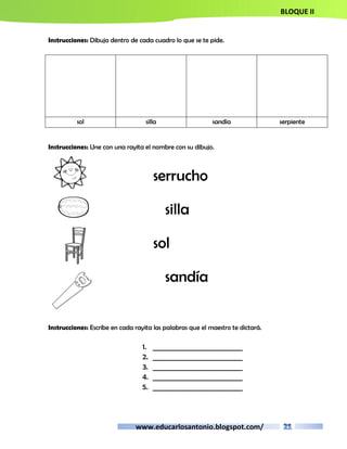 BLOQUE II 
Instrucciones: Dibuja dentro de cada cuadro lo que se te pide. 
sol silla sandía serpiente 
Instrucciones: Une con una rayita el nombre con su dibujo. 
serrucho 
silla 
sol 
sandía 
Instrucciones: Escribe en cada rayita las palabras que el maestro te dictará. 
1. __________________________ 
2. __________________________ 
3. __________________________ 
4. __________________________ 
5. __________________________ 
www.educarlosantonio.blogspot.com/ 
 