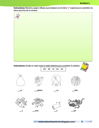 BLOQUE II 
Instrucciones: Recorta y pega 5 dibujos que empiecen con la letra “p” luego busca en periódico las 
letras para formar el nombre. 
Instrucciones: Escribe en cada rayita la silaba faltante para completar la palabra. 
pa pe pi po pu 
___ra ___ngüino ___vo ___lota 
___z ___yaso ___e ___lpo 
www.educarlosantonio.blogspot.com/ 
 