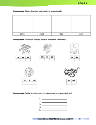 BLOQUE II 
Instrucciones: Dibuja dentro de cada cuadro lo que se te pide. 
pomo papá sapo sopa 
Instrucciones: Ordena las sílabas y forma el nombre de cada dibujo 
pin no güi 
www.educarlosantonio.blogspot.com/ 
so pa ya 
Instrucciones: Escribe en cada rayita las palabras que el maestro te dictará. 
1. __________________________ 
2. __________________________ 
3. __________________________ 
4. __________________________ 
5. __________________________ 
vo pa 
ta lo pe 
po pul 
 