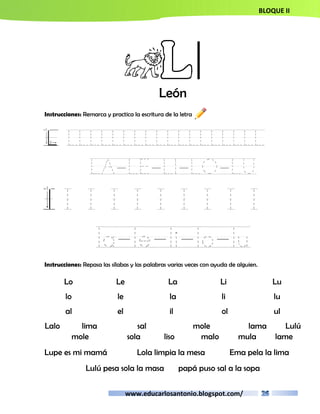 BLOQUE II 
Ll 
León 
Instrucciones: Remarca y practica la escritura de la letra 
L LLLLLLLLLLLLLLLLLL 
LA-LE-LI-LO-LU 
l l l l l l l l l l 
la-le-li-lo-lu 
Instrucciones: Repasa las sílabas y las palabras varias veces con ayuda de alguien. 
Lo Le La Li Lu 
lo le la li lu 
al el il ol ul 
Lalo lima sal mole lama Lulú 
mole sola liso malo mula lame 
Lupe es mi mamá Lola limpia la mesa Ema pela la lima 
Lulú pesa sola la masa papá puso sal a la sopa 
www.educarlosantonio.blogspot.com/ 
 