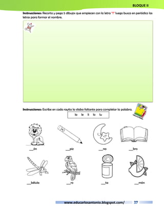 BLOQUE II 
Instrucciones: Recorta y pega 5 dibujos que empiecen con la letra “l” luego busca en periódico las 
letras para formar el nombre. 
Instrucciones: Escribe en cada rayita la silaba faltante para completar la palabra. 
la le li lo lu 
___ón ___piz ___na ___bro 
___bélula ___ro ___ta ___món 
www.educarlosantonio.blogspot.com/ 
 