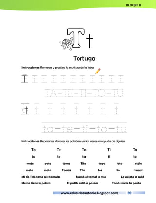 BLOQUE II 
Tt 
Tortuga 
Instrucciones: Remarca y practica la escritura de la letra 
T T T T T T T T T T T 
TA-TE-TI-TO-TU 
t t t t t t t t 
ta-te-ti-to-tu 
Instrucciones: Repasa las sílabas y las palabras varias veces con ayuda de alguien. 
To Te Ta Ti Tu 
to te ta ti tu 
mete pato toma Tito tapa lata atole 
meta moto Tomás Tila tos tío tamal 
Mi tío Tito tomo seis tamales Mamá el tamal es mío La pelota se salió 
Memo tiene la pelota El patito salió a pasear Tomás mete la pelota 
www.educarlosantonio.blogspot.com/ 
 
