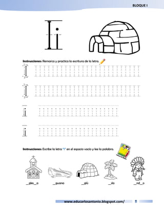 BLOQUE I 
Ii I 
Instrucciones: Remarca y practica la escritura de la letra. 
I IIIIIIIIIIIIIIIIIIIIIIIII 
I IIIIIIIIIIIIIIIIIIIIIIIII 
i iiiiiiiiiiiiiiiiiiii 
i iiiiiiiiiiiiiiiiiiii 
Instrucciones: Escribe la letra “i” en el espacio vacío y lee la palabra. 
__gles__a __guana __glú __sla __nd__o 
www.educarlosantonio.blogspot.com/ 
 