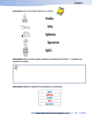 BLOQUE I 
Instrucciones: Une con una rayita el dibujo con su nombre. 
Indio 
Isla 
Iglesia 
Iguana 
Iglú 
Instrucciones: Busca, recorta y pega 5 palabras que empiecen por la letra “i” y repásalas con 
ayuda de tu maestro. 
Instrucciones: Repasa la siguiente lista de palabras y memorízalas. 
iglú 
iglesia 
indio 
isla 
iguana 
www.educarlosantonio.blogspot.com/ 
 