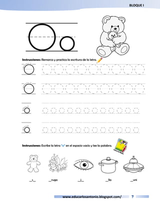BLOQUE I 
Oo 
Instrucciones: Remarca y practica la escritura de la letra. 
O OOOOOOOOO 
O OOOOOOOOO 
o oooooooooooo 
o oooooooooooo 
Instrucciones: Escribe la letra “o” en el espacio vacío y lee la palabra. 
__s__ __ruga __j__ __lla __vni 
www.educarlosantonio.blogspot.com/ 
 