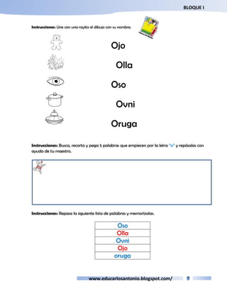 BLOQUE I 
Instrucciones: Une con una rayita el dibujo con su nombre. 
Ojo 
Olla 
Oso 
Ovni 
Oruga 
Instrucciones: Busca, recorta y pega 5 palabras que empiecen por la letra “o” y repásalas con 
ayuda de tu maestro. 
Instrucciones: Repasa la siguiente lista de palabras y memorízalas. 
Oso 
Olla 
Ovni 
Ojo 
oruga 
www.educarlosantonio.blogspot.com/ 
 
