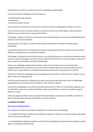 Como decimos, la violencia y la destrucción en los videojuegos es generalizada.
Un alto porcentaje de videojuegos están centrados en:
-la competitividad ciega y egoísta.
-la destrucción.
-la muerte y los bajos instintos.
Si los analizamos con atención, veremos que en el fondo la mayoría de videojuegos se limitan a lo mismo:
crear un entorno virtual en el que la violencia y la destrucción tienen un sentido lógico a nivel argumental,
diferente al que encontramos en nuestra vida cotidiana.
Por ejemplo, si salimos a la calle, la narrativa de nuestra realidad cotidiana no incluye la posibilidad lógica de la
violencia y la destrucción explícitas:
la gente pasea, va al trabajo, los coches circulan y todo se desarrolla en medio de un relativo orden y
tranquilidad.
La violencia o la destrucción son elementos que aparecen excepcionalmente a gran escala y que nos impactan
debido a su desencaje con la narrativa de lo cotidiano.
Sin embargo, si salimos a la misma calle inmersos en una situación de guerra, en medio de una epidemia zombi
o bajo una invasión alienígena, ese mismo entorno cotidiano estará inmerso en una nueva lógica narrativa en la
que la violencia será inherente y tendrá un sentido lógico.
Así pues, los videojuegos, básicamente se limitan a crear entornos ficticios en los que esa lógica de la
competitividad extrema, la violencia o la muerte tienen un sentido argumental, lo que demuestra que en el
fondo no son más que vehículos concebidos para permitir precisamente la expresión de esa violencia.
De hecho, la mayoría de videojuegos, lo que principalmente nos permiten es matar, eliminar y destruir sin que
nada ni nadie nos castigue por ello.
A muchos quizás les parezca un disparate, pero parece que nadie se percata de que incluso los videojuegos
aparentemente más inocentes están centrados en matar, eliminar o destruir.
Los primitivos videojuegos de marcianitos consistían básicamente en matar y en la actualidad, jueguitos como
los Angry Birds, a pesar de su aspecto infantiloide, siguen conteniendo en su interior una evidente carga de
violencia y muerte.
Incluso los juegos tipo Candy Crush, tan popularmente extendidos y que parecen tan cándidos, consisten en
alinear elementos para eliminarlos físicamente en nuestro beneficio.
EL MENSAJE DE FONDO.
https://youtu.be/s0t3ajWCT8U
Si lo analizamos, veremos que hay pautas repetitivas en la mayoría de los videojuegos:
- El concepto de eliminación y destrucción de elementos molestos o contrarios a nuestros intereses, expresados
de mil y una maneras diferentes.
- La competitividad y el egoísmo, basados en el triunfo único del jugador por encima de todo lo demás, sin dejar
lugar a la cooperación desinteresada.
 