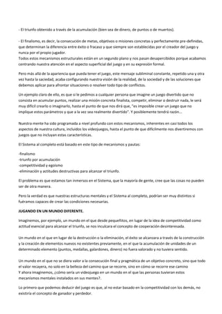 - El triunfo obtenido a través de la acumulación (bien sea de dinero, de puntos o de muertos).
- El finalismo, es decir, la consecución de metas, objetivos o misiones concretas y perfectamente pre-definidas,
que determinan la diferencia entre éxito o fracaso y que siempre son establecidas por el creador del juego y
nunca por el propio jugador.
Todos estos mecanismos estructurales están en un segundo plano y nos pasan desapercibidos porque acabamos
centrando nuestra atención en el aspecto superficial del juego y en su expresión formal.
Pero más allá de la apariencia que pueda tener el juego, este mensaje subliminal constante, repetido una y otra
vez hasta la saciedad, acaba configurando nuestra visión de la realidad, de la sociedad y de las soluciones que
debemos aplicar para afrontar situaciones o resolver todo tipo de conflictos.
Un ejemplo claro de ello, es que si le pedimos a cualquier persona que imagine un juego divertido que no
consista en acumular puntos, realizar una misión concreta finalista, competir, eliminar o destruir nada, le será
muy difícil crearlo o imaginarlo, hasta el punto de que nos dirá que, "es imposible crear un juego que no
implique estos parámetros y que a la vez sea realmente divertido". Y posiblemente tendrá razón...
Nuestra mente ha sido programada a nivel profundo con estos mecanismos, inherentes en casi todos los
aspectos de nuestra cultura, incluidos los videojuegos, hasta el punto de que difícilmente nos divertiremos con
juegos que no incluyan estas características.
El Sistema al completo está basado en este tipo de mecanismos y pautas:
-finalismo
-triunfo por acumulación
-competitividad y egoísmo
-eliminación y actitudes destructivas para alcanzar el triunfo.
El problema es que estamos tan inmersos en el Sistema, que la mayoría de gente, cree que las cosas no pueden
ser de otra manera.
Pero la verdad es que nuestras estructuras mentales y el Sistema al completo, podrían ser muy distintos si
fuéramos capaces de crear las condiciones necesarias.
JUGANDO EN UN MUNDO DIFERENTE.
Imaginemos, por ejemplo, un mundo en el que desde pequeñitos, en lugar de la idea de competitividad como
actitud esencial para alcanzar el triunfo, se nos inculcara el concepto de cooperación desinteresada.
Un mundo en el que en lugar de la destrucción o la eliminación, el éxito se alcanzara a través de la construcción
y la creación de elementos nuevos no existentes previamente, en el que la acumulación de unidades de un
determinado elemento (puntos, medallas, galardones, dinero) no fuera valorado y no tuviera sentido.
Un mundo en el que no se diera valor a la consecución final y pragmática de un objetivo concreto, sino que todo
el valor recayera, no solo en la belleza del camino que se recorre, sino en cómo se recorre ese camino
Y ahora imaginemos, ¿cómo sería un videojuego en un mundo en el que las personas tuvieran estos
mecanismos mentales instalados en sus mentes?.
Lo primero que podemos deducir del juego es que, al no estar basado en la competitividad con los demás, no
existiría el concepto de ganador y perdedor.
 
