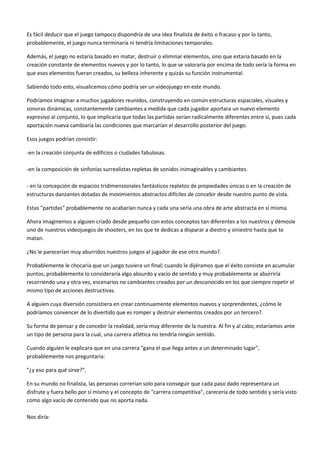 Es fácil deducir que el juego tampoco dispondría de una idea finalista de éxito o fracaso y por lo tanto,
probablemente, el juego nunca terminaría ni tendría limitaciones temporales.
Además, el juego no estaría basado en matar, destruir o eliminar elementos, sino que estaría basado en la
creación constante de elementos nuevos y por lo tanto, lo que se valoraría por encima de todo sería la forma en
que esos elementos fueran creados, su belleza inherente y quizás su función instrumental.
Sabiendo todo esto, visualicemos cómo podría ser un videojuego en este mundo.
Podríamos imaginar a muchos jugadores reunidos, construyendo en común estructuras espaciales, visuales y
sonoras dinámicas, constantemente cambiantes a medida que cada jugador aportara un nuevo elemento
expresivo al conjunto, lo que implicaría que todas las partidas serían radicalmente diferentes entre sí, pues cada
aportación nueva cambiaría las condiciones que marcarían el desarrollo posterior del juego.
Esos juegos podrían consistir:
-en la creación conjunta de edificios o ciudades fabulosas.
-en la composición de sinfonías surrealistas repletas de sonidos inimaginables y cambiantes.
- en la concepción de espacios tridimensionales fantásticos repletos de propiedades únicas o en la creación de
estructuras danzantes dotadas de movimientos abstractos difíciles de concebir desde nuestro punto de vista.
Estas "partidas" probablemente no acabarían nunca y cada una sería una obra de arte abstracta en sí misma.
Ahora imaginemos a alguien criado desde pequeño con estos conceptos tan diferentes a los nuestros y démosle
uno de nuestros videojuegos de shooters, en los que te dedicas a disparar a diestro y siniestro hasta que te
matan.
¿No le parecerían muy aburridos nuestros juegos al jugador de ese otro mundo?.
Probablemente le chocaría que un juego tuviera un final; cuando le dijéramos que el éxito consiste en acumular
puntos, probablemente lo consideraría algo absurdo y vacío de sentido y muy probablemente se aburriría
recorriendo una y otra vez, escenarios no cambiantes creados por un desconocido en los que siempre repetir el
mismo tipo de acciones destructivas.
A alguien cuya diversión consistiera en crear continuamente elementos nuevos y sorprendentes, ¿cómo le
podríamos convencer de lo divertido que es romper y destruir elementos creados por un tercero?.
Su forma de pensar y de concebir la realidad, sería muy diferente de la nuestra. Al fin y al cabo, estaríamos ante
un tipo de persona para la cual, una carrera atlética no tendría ningún sentido.
Cuando alguien le explicara que en una carrera "gana el que llega antes a un determinado lugar",
probablemente nos preguntaría:
"¿y eso para qué sirve?".
En su mundo no finalista, las personas correrían solo para conseguir que cada paso dado representara un
disfrute y fuera bello por sí mismo y el concepto de "carrera competitiva", carecería de todo sentido y sería visto
como algo vacío de contenido que no aporta nada.
Nos diría:
 