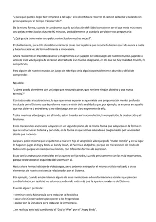"¿para qué queréis llegar tan temprano a tal lugar, si lo divertido es recorrer el camino saltando y bailando sin
preocuparse por el tiempo transcurrido?".
De la misma forma, cuando le contáramos que la satisfacción del fútbol consiste en ser el que mete más veces
una pelota entre 3 palos durante 90 minutos, probablemente se quedaría perplejo y nos preguntaría:
"¿Qué gracia tiene meter una pelota entre 3 palos muchas veces?".
Probablemente, para él lo divertido sería hacer cosas con la pelota que no se le hubieran ocurrido nunca a nadie
y hacerlas cada vez de forma diferente e innovadora.
Ahora realicemos el trayecto opuesto y imaginemos a un jugador de videojuegos de nuestro mundo, jugando a
unos de esos videojuegos de creación abstracta de ese mundo imaginario, en los que no hay finalidad, triunfo, ni
competición.
Para alguien de nuestro mundo, un juego de este tipo sería algo insoportablemente aburrido y difícil de
comprender.
Nos diría:
"¿cómo puedo divertirme con un juego que no puedo ganar, que no tiene ningún objetivo y que nunca
termina?"
Con todas estas elucubraciones, lo que queremos exponer es que existe una programación mental profunda
inculcada por el Sistema que transforma nuestra visión de la realidad y que, por ejemplo, se expresa en aquello
que nos divierte o entretiene; y los videojuegos son un claro exponente de ello.
Todos nuestros videojuegos, en el fondo, están basados en la acumulación, la competición, la destrucción y el
finalismo.
Estos mecanismos esenciales subyacen en un segundo plano, de la misma forma que subyacen en la forma en
que se estructura el Sistema y por ende, en la forma en que somos educados o programados por la sociedad
desde que nacemos.
Así pues, poco importa que le quitemos a nuestro hijo el sangriento videojuego de "matar zombis" y en su lugar
lo hagamos jugar al Angry Birds, al Candy Crush, al Parchís o al Ajedrez, porque los mecanismos de fondo de
todos estos juegos son siempre los mismos, con diferentes formas de expresión.
Estas son las estructuras esenciales en las que no se fija nadie, cuando precisamente son las más importantes,
porque representan el esqueleto del Sistema en sí.
Hasta ahora hemos hablado de videojuegos, pero podemos extrapolar el mismo análisis realizado a otros
elementos de nuestra existencia relacionados con el Sistema.
Por ejemplo, cuando emprendemos alguna de esas revoluciones o transformaciones sociales que parecen
cambiarlo todo, en realidad no estamos cambiando nada más que la apariencia externa del Sistema.
Cuando alguien pretende:
- terminar con la Monarquía para instaurar la República
- sacar a los Conservadores para poner a los Progresistas
- acabar con la Dictadura para instaurar la Democracia.
...en realidad solo está cambiando el "God of War" por el "Angry Birds".
 