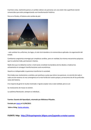 A primera vista, realmente parece un cambio radical y las personas con una visión más superficial creerán
convencidas que están protagonizando una transformación histórica.
Pero en el fondo, el Sistema solo cambia de piel:
- solo cambian los uniformes, los logos, el color de la bandera o la nomenclatura aplicada a la organización del
estado.
Cambiamos sangrientos enemigos por simpáticos cerditos, pero en realidad, los mismos mecanismos psíquicos
que lo sustentan todo, permanecen intactos.
Nadie dice que no debamos luchar a nivel social, enarbolar las banderas de los ideales o implicarnos
activamente en conseguir transformaciones socio-económicas.
Hacerlo es indispensable si queremos transformar la sociedad.
Pero todas esas revoluciones y cambios, por positivas y justas que ahora nos parezcan, no servirán de nada si
cada uno de nosotros no nos sumergimos en lo más hondo de nuestra psique y arrancamos de ahí las profundas
raíces del Sistema.
A la mayoría de gente le resulta incómodo e ingrato aceptar esta cruda realidad, pero es así:
las revoluciones de masas no existen.
La auténtica Revolución, siempre es individual…
Fuentes: Gazzeta del Apocalipsis, retomado por Biblioteca Pléyades.
Enviado por marco el 11/04/2015
Sobre el blog. Varios articulos.
FUENTE: http: http://fritzspringmeier.bligoo.com/jugando-a-matar-suenos
 