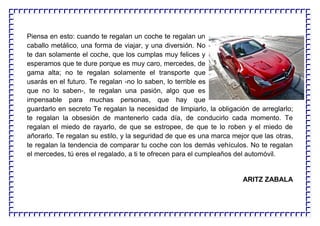 Piensa en esto: cuando te regalan un coche te regalan un
caballo metálico, una forma de viajar, y una diversión. No
te dan solamente el coche, que los cumplas muy felices y
esperamos que te dure porque es muy caro, mercedes, de
gama alta; no te regalan solamente el transporte que
usarás en el futuro. Te regalan -no lo saben, lo terrible es
que no lo saben-, te regalan una pasión, algo que es
impensable para muchas personas, que hay que
guardarlo en secreto Te regalan la necesidad de limpiarlo, la obligación de arreglarlo;
te regalan la obsesión de mantenerlo cada día, de conducirlo cada momento. Te
regalan el miedo de rayarlo, de que se estropee, de que te lo roben y el miedo de
añorarlo. Te regalan su estilo, y la seguridad de que es una marca mejor que las otras,
te regalan la tendencia de comparar tu coche con los demás vehículos. No te regalan
el mercedes, tú eres el regalado, a ti te ofrecen para el cumpleaños del automóvil.
ARITZ ZABALA
 