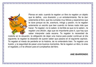 Piensa en esto: cuando te regalan un libro te regalan un objeto
que te define, una diversión, y un entretenimiento. No te dan
solamente el libro, que los cumplas muy felices y esperamos que
te dure porque es de, aventura, intriga y pasión; no te regalan
solamente un escrito que leer cuando no tienes nada más que
hacer. Te regalan -no lo saben, lo terrible es que no lo saben-, te
regalan una afición, algo que es importante para ti, que hay que
saber interpretar cada escena. Te regalan la necesidad de
meterte en la situación, la obligación de dejar una marca para poder continuar al día
siguiente; te regalan la obsesión de querer saber que pasara en el siguiente capítulo.
Te regalan el miedo de perderte en la historia, de no entenderlo bien. Te regalan una
ilusión, y la seguridad de pasar unos buenos momentos. No te regalan un libro, tú eres
el regalado, a ti te ofrecen para el cumpleaños del libro.
ANE IBARRONDO
 