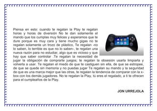 Piensa en esto: cuando te regalan la Play te regalan
horas y horas de diversión No te dan solamente el
mando que los cumplas muy felices y esperamos que te
dure porque es muy cara y tiene mucho gigas no te
regalan solamente un trozo de plástico, Te regalan -no
lo saben, lo terrible es que no lo saben-, te regalan una
nueva razón para no estudiar, algo que es vicioso y que
hay que saber controlar .Te regalan la necesidad de
jugar la obligación de comprarte juegos; te regalan la obsesión usarla limpiarla y
volverla a usar. Te regalan el miedo de que te castiguen sin ella, de que se estropee,
de que se quede sin memoria y no puedas jugar Te regalan su mando y la seguridad
de que es una marca mejor que las otras, te regalan la tendencia de comparar con la x-
box con los demás jugadores. No te regalan la Play, tú eres el regalado, a ti te ofrecen
para el cumpleaños de la Play.
JON URREJOLA
 